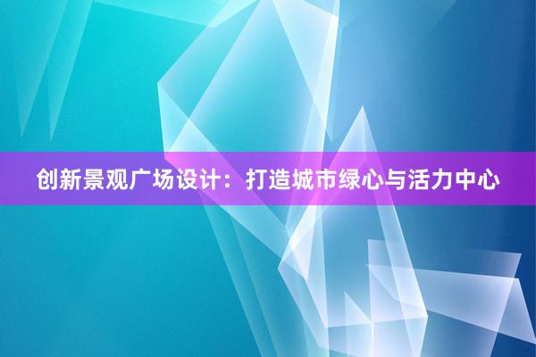 创新景观广场设计：打造城市绿心与活力中心